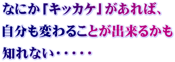 なにか「キッカケ」があれば、 自分も変わることが出来るかも 知れない・・・・・