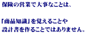 保険の営業で大事なことは、 「商品知識」を覚えることや 設計書を作ることではありません。